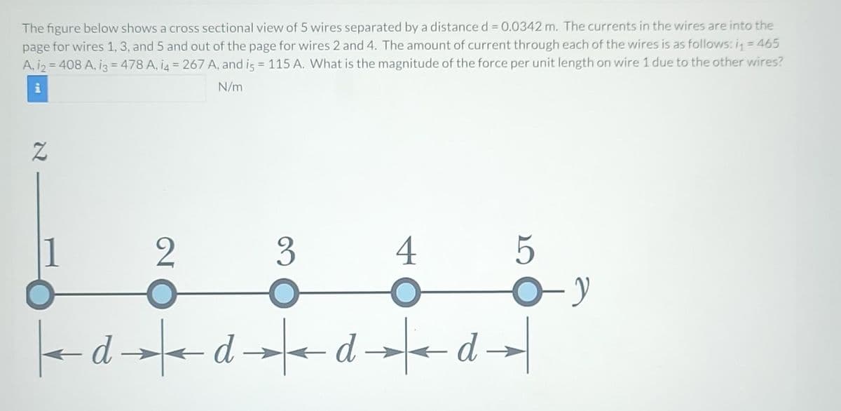 The figure below shows a cross sectional view of 5 wires separated by a distance d = 0.0342 m. The currents in the wires are into the
page for wires 1, 3, and 5 and out of the page for wires 2 and 4. The amount of current through each of the wires is as follows: i = 465
A, 12 = 408 A, 13 = 478 A, 14 = 267 A, and is = 115 A. What is the magnitude of the force per unit length on wire 1 due to the other wires?
i
N/m
Z
2
3
4
←dddd
5
O-y