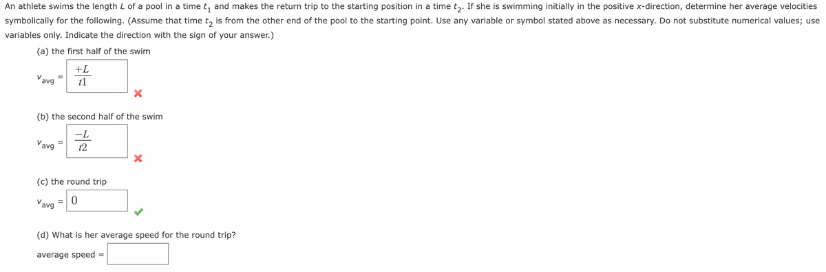 An athlete swims the length L of a pool in a time t₁ and makes the return trip to the starting position in a time tɔ. If she is swimming initially in the positive x-direction, determine her average velocities
symbolically for the following. (Assume that time t₂ is from the other end of the pool to the starting point. Use any variable or symbol stated above as necessary. Do not substitute numerical values; use
variables only. Indicate the direction with the sign of your answer.)
(a) the first half of the swim
Vavg
(b) the second half of the swim
-L
t2
Vavg
+L
t1
(c) the round trip
Vavg 0
=
(d) What is her average speed for the round trip?
average speed
=