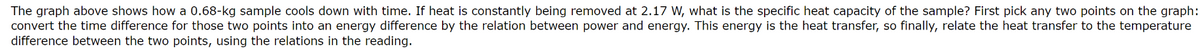 The graph above shows how a 0.68-kg sample cools down with time. If heat is constantly being removed at 2.17 W, what is the specific heat capacity of the sample? First pick any two points on the graph:
convert the time difference for those two points into an energy difference by the relation between power and energy. This energy is the heat transfer, so finally, relate the heat transfer to the temperature
difference between the two points, using the relations in the reading.