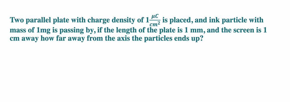 Two parallel plate with charge density of 12 is placed, and ink particle with
cm²
mass of 1mg is passing by, if the length of the plate is 1 mm, and the screen is 1
cm away how far away from the axis the particles ends up?