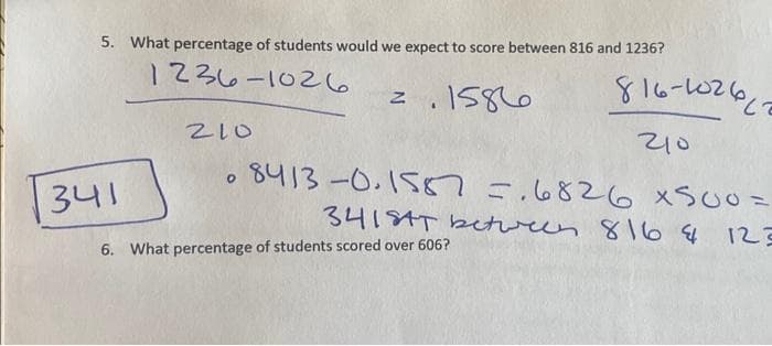 5. What percentage of students would we expect to score between 816 and 1236?
1236-1026
1586
341
210
O
Z
816-102612
210
8413-0.1587 = .6826 x500=
341SAT between 816 4
6. What percentage of students scored over 606?
123