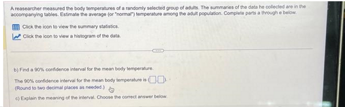 A reasearcher measured the body temperatures of a randomly selected group of adults. The summaries of the data he collected are in the
accompanying tables. Estimate the average (or "normal") temperature among the adult population. Complete parts a through e below.
Click the icon to view the summary statistics.
Click the icon to view a histogram of the data.
b) Find a 90% confidence interval for the mean body temperature.
The 90% confidence interval for the mean body temperature is (
(Round to two decimal places as needed.)
c) Explain the meaning of the interval. Choose the correct answer below.