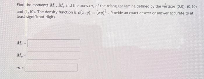 Find the moments M₂, My, and the mass m, of the triangular lamina defined by the vertices (0,0), (0,10)
and (1,10). The density function is p(x, y) = (xy). Provide an exact answer or answer accurate to at
least significant digits.
M₂
My
=
=
m =