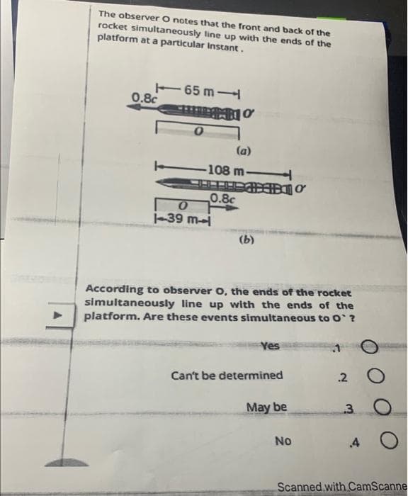 The observer O notes that the front and back of the
rocket simultaneously line up with the ends of the
platform at a particular Instant.
0.8c
65 m
HITRO
(a)
-108 m-
THƠ
0.8c
0
1-39 ml
(b)
According to observer O, the ends of the rocket
simultaneously line up with the ends of the
platform. Are these events simultaneous to O`?
Yes
Can't be determined
May be
No
.1
.2
3
.4
O
Scanned with CamScanne
