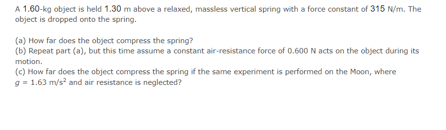 A 1.60-kg object is held 1.30 m above a relaxed, massless vertical spring with a force constant of 315 N/m. The
object is dropped onto the spring.
(a) How far does the object compress the spring?
(b) Repeat part (a), but this time assume a constant air-resistance force of 0.600 N acts on the object during its
motion.
(c) How far does the object compress the spring if the same experiment is performed on the Moon, where
g = 1.63 m/s² and air resistance is neglected?