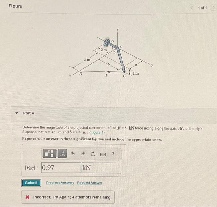 Figure
Part A
Fuc= 0.97
5m
HA
2m
KN
Determine the magnitude of the projected component of the F-5 kN force acting along the axis BC of the pipe.
Suppose that a 3.1 m and b=4.4 m (Figure 1)
Express your answer to three significant figures and include the appropriate units.
Submit Previous Answers Request Answer
X Incorrect; Try Again; 4 attempts remaining
B
?
a
1m
1 of 1