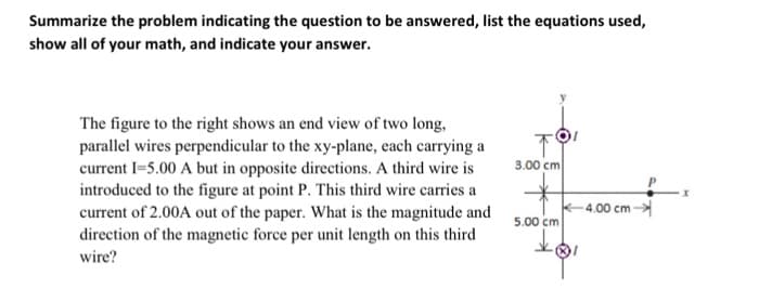 Summarize the problem indicating the question to be answered, list the equations used,
show all of your math, and indicate your answer.
The figure to the right shows an end view of two long,
parallel wires perpendicular to the xy-plane, each carrying a
current 1=5.00 A but in opposite directions. A third wire is
introduced to the figure at point P. This third wire carries a
current of 2.00A out of the paper. What is the magnitude and
direction of the magnetic force per unit length on this third
wire?
↑
3.00 cm
5.00 cm
-4.00 cm →