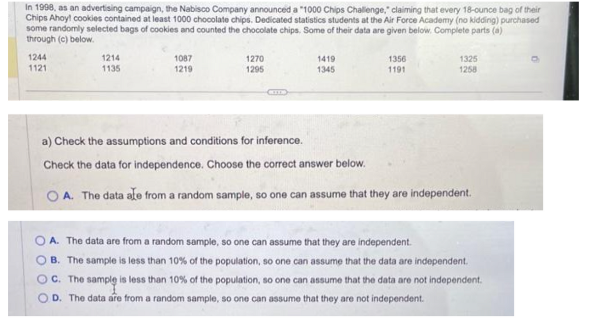 In 1998, as an advertising campaign, the Nabisco Company announced a "1000 Chips Challenge," claiming that every 18-ounce bag of their
Chips Ahoy! cookies contained at least 1000 chocolate chips. Dedicated statistics students at the Air Force Academy (no kidding) purchased
some randomly selected bags of cookies and counted the chocolate chips. Some of their data are given below. Complete parts (a)
through (c) below.
1244
1121
1214
1135
OO
1087
1219
1270
1295
1419
1345
1356
1191
1325
1258
a) Check the assumptions and conditions for inference.
Check the data for independence. Choose the correct answer below.
OA. The data ale from a random sample, so one can assume that they are independent.
A. The data are from a random sample, so one can assume that they are independent.
B. The sample is less than 10% of the population, so one can assume that the data are independent.
C. The sample is less than 10% of the population, so one can assume that the data are not independent.
D. The data are from a random sample, so one can assume that they are not independent.