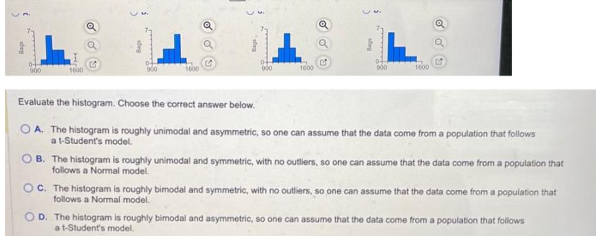 0-
900
1600
sõen
04
900
F
1600
of
900
1600
Q
Q
0+
900
1600
Q
Evaluate the histogram. Choose the correct answer below.
OA. The histogram is roughly unimodal and asymmetric, so one can assume that the data come from a population that follows
a t-Student's model.
OB. The histogram is roughly unimodal and symmetric, with no outliers, so one can assume that the data come from a population that
follows a Normal model.
OC. The histogram is roughly bimodal and symmetric, with no outliers, so one can assume that the data come from a population that
follows a Normal model.
D. The histogram is roughly bimodal and asymmetric, so one can assume that the data come from a population that follows
a t-Student's model.