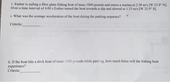 1. Ember is sailing a fibre glass fishing boat of mass 1600 pounds and enters a marina at 2.58 m/s [W 25.0° N].
Over a time interval of 4.00 s Ember turned the boat towards a slip and slowed to 1.15 m/s [W 25.0° S].
i. What was the average acceleration of the boat during the parking sequence?
Criteria:
ii. If the boat hits a deck boat of mass 3000 pounds while parking, how much force will the fishing boat
experience?
Criteria: