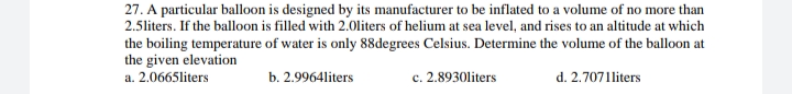 27. A particular balloon is designed by its manufacturer to be inflated to a volume of no more than
2.5liters. If the balloon is filled with 2.0liters of helium at sea level, and rises to an altitude at which
the boiling temperature of water is only 88degrees Celsius. Determine the volume of the balloon at
the given elevation
a. 2.0665liters
c. 2.8930liters
b. 2.9964liters
d. 2.7071liters
