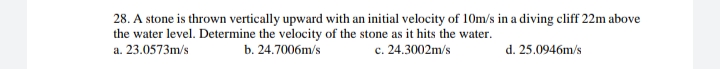 28. A stone is thrown vertically upward with an initial velocity of 10m/s in a diving cliff 22m above
the water level. Determine the velocity of the stone as it hits the water.
c. 24.3002m/s
d. 25.0946m/s
a. 23.0573m/s
b. 24.7006m/s
