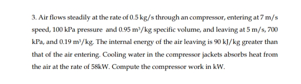 3. Air flows steadily at the rate of 0.5 kg/s through an compressor, entering at 7 m/s
speed, 100 kPa pressure and 0.95 m2/kg specific volume, and leaving at 5 m/s, 700
kPa, and 0.19 m³/kg. The internal energy of the air leaving is 90 kJ/kg greater than
that of the air entering. Cooling water in the compressor jackets absorbs heat from
the air at the rate of 58kW. Compute the compressor work in kW.
