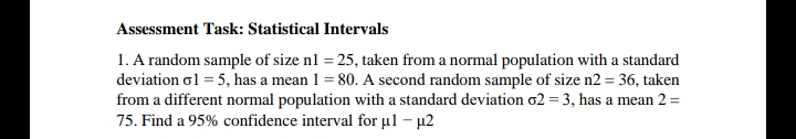 Assessment Task: Statistical Intervals
1. A random sample of size nl = 25, taken from a normal population with a standard
deviation ol = 5, has a mean 1 = 80. A second random sample of size n2 = 36, taken
from a different normal population with a standard deviation o2 = 3, has a mean 2 =
75. Find a 95% confidence interval for µl – µ2
