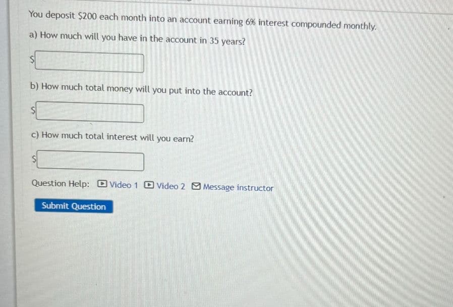 You deposit $200 each month into an account earning 6% interest compounded monthly.
a) How much will you have in the account in 35 years?
b) How much total money will you put into the account?
$
c) How much total interest will you earn?
Question Help: Video 1 Video 2 Message instructor
Submit Question