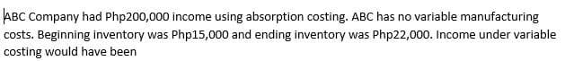 ABC Company had Php200,000 income using absorption costing. ABC has no variable manufacturing
costs. Beginning inventory was Php15,000 and ending inventory was Php22,000. Income under variable
costing would have been
