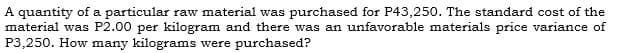 A quantity of a particular raw material was purchased for P43,250. The standard cost of the
material was P2.00 per kilogram and there was an unfavorable materials price variance of
P3,250. How many kilograms were purchased?
