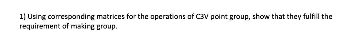 1) Using corresponding matrices for the operations of C3V point group, show that they fulfill the
requirement of making group.
