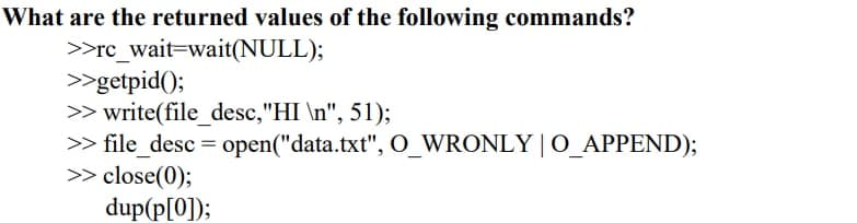 What are the returned values of the following commands?
>rc_wait=wait(NULL);
>>getpid();
>> write(file_ desc,"HI \n", 51);
> file_desc = open("data.txt", O_WRONLY | O_APPEND);
>> close(0);
dup(p[0]);
