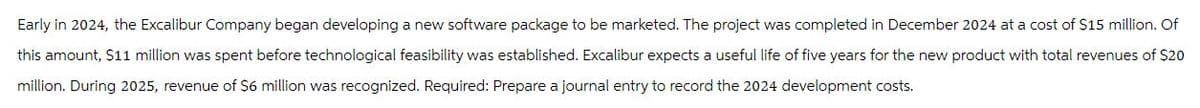 Early in 2024, the Excalibur Company began developing a new software package to be marketed. The project was completed in December 2024 at a cost of $15 million. Of
this amount, $11 million was spent before technological feasibility was established. Excalibur expects a useful life of five years for the new product with total revenues of $20
million. During 2025, revenue of $6 million was recognized. Required: Prepare a journal entry to record the 2024 development costs.