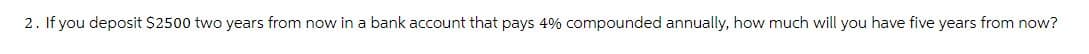 2. If you deposit $2500 two years from now in a bank account that pays 4% compounded annually, how much will you have five years from now?