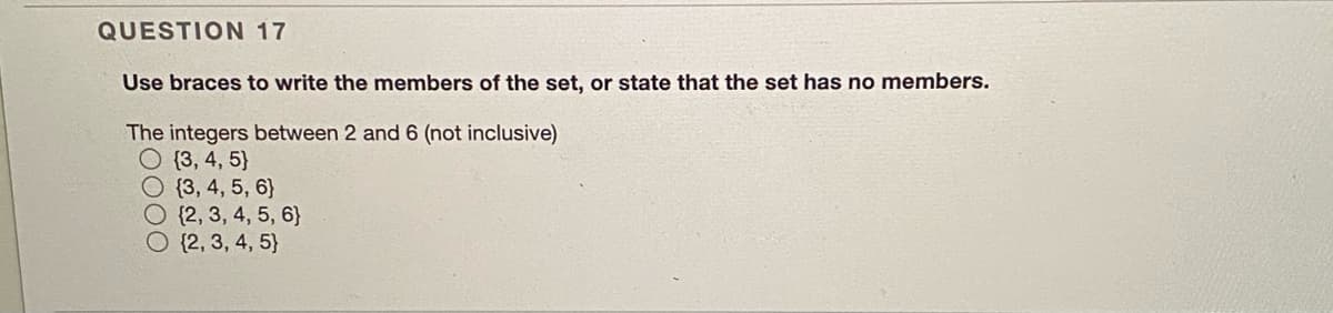 QUESTION 17
Use braces to write the members of the set, or state that the set has no members.
The integers between 2 and 6 (not inclusive)
O {3, 4, 5}
O {3, 4, 5, 6}
O {2, 3, 4, 5, 6}
O {2, 3, 4, 5}
