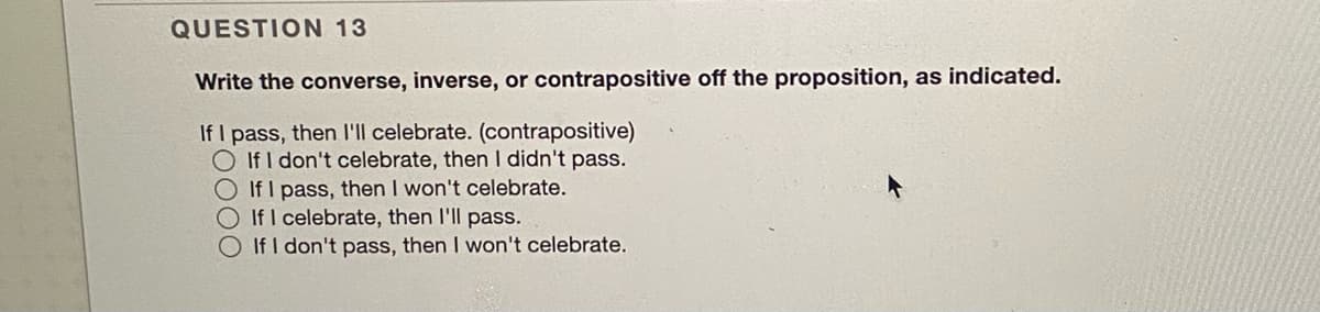 QUESTION 13
Write the converse, inverse, or contrapositive off the proposition, as indicated.
If I pass, then I'll celebrate. (contrapositive)
O If I don't celebrate, then I didn't pass.
O If I pass, then I won't celebrate.
If I celebrate, then I'll pass.
If I don't pass, then I won't celebrate.
