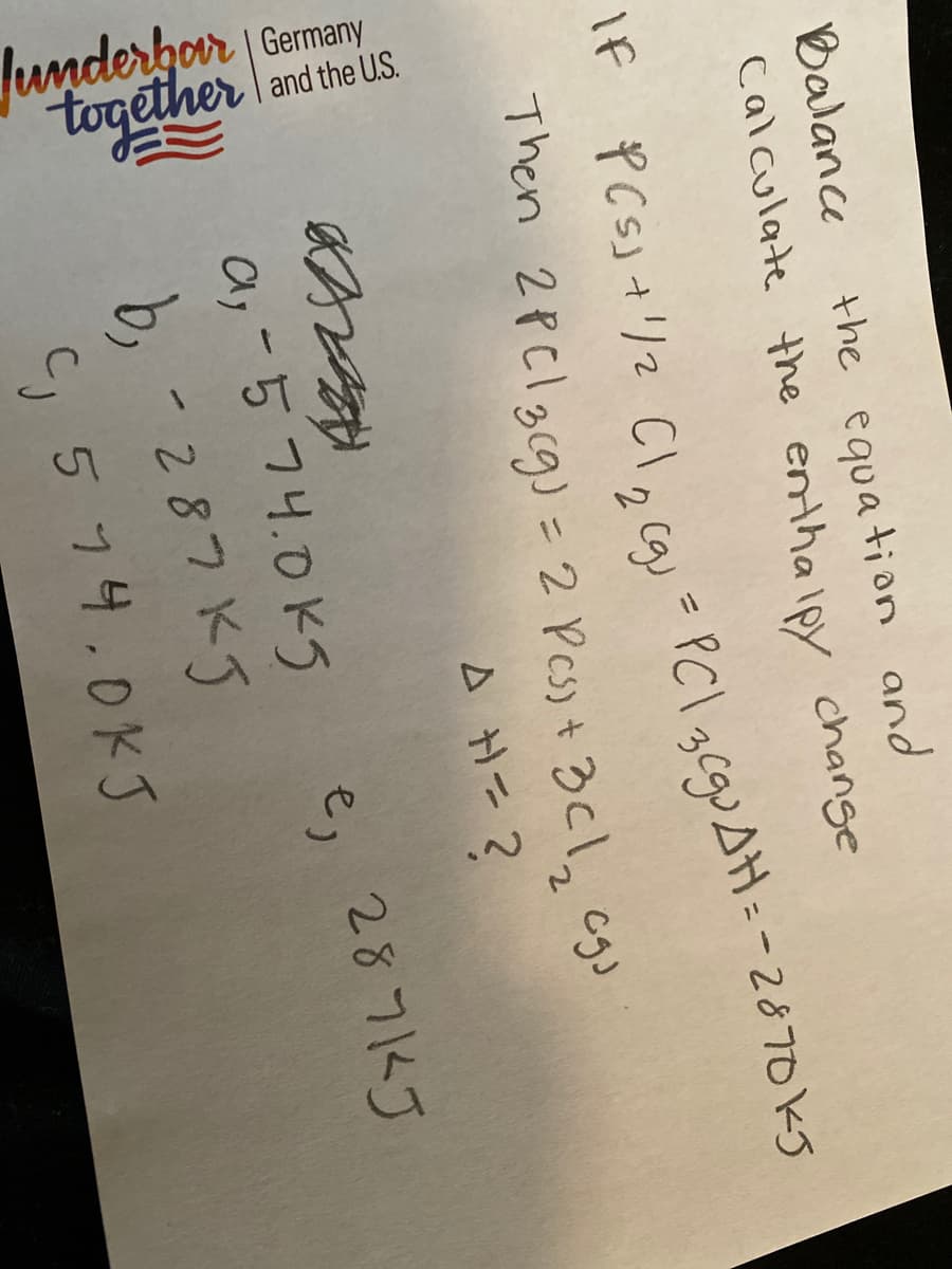 lunderfor Gemany
| and the US.
together
Balance
the equa tion and
calculate the enthalpy change
-PCl gcguAH: -287oks
IF
2
Then 2PClgcg) = 2 Pes) + 3cl2 c9
A H=?
a; -574.0kg
b, -287 K5
C, 5 74.0KJ
e, 287KJ
