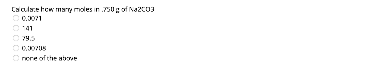 Calculate how many moles in .750 g of NA2CO3
0.0071
141
79.5
0.00708
none of the above
