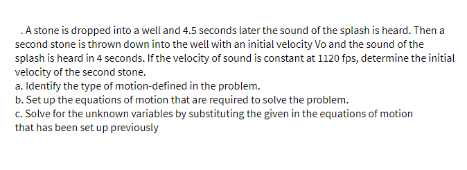 .A stone is dropped into a well and 4.5 seconds later the sound of the splash is heard. Then a
second stone is thrown down into the well with an initial velocity Vo and the sound of the
splash is heard in 4 seconds. If the velocity of sound is constant at 1120 fps, determine the initial
velocity of the second stone.
a. Identify the type of motion-defined in the problem.
b. Set up the equations of motion that are required to solve the problem.
c. Solve for the unknown variables by substituting the given in the equations of motion
that has been set up previously
