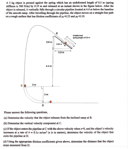 A 5 kg object is pressed against the spring which has an undeformed length of 0.5 m (spring
stiffness is 500 Nim) by 0.35 m and released at an instant shown in the figure below. After the
object is released, it vertically falls through a circular pipeline located at 4.4 m below the baseline
of the smooth ramp. After travelling through the pipeline, the object moves on a straight-line path
on a rough surface that has friction coefficients of u-0.25 and ja-0.10.
Undelomed
sping lngth of 05m
0.6m
www
0.8m
4.4 m
3m
3 m
D.
Please answer the folklowing questions,
(a) Determine the velocity that the object releases from the inclined ramp at B.
(6) Determine the vertical velocity component at C.
(e) If the object enters the pipeline at C with the above velocity when s-0, and the object's velocity
increases at a rate of = 0.1s m/sec (s is in meters), determine the velocity of the object that
exits the pipeline at D.
(4) Using the appropriate friction coefficients given above, determine the distance that the object
stops measured from D.
