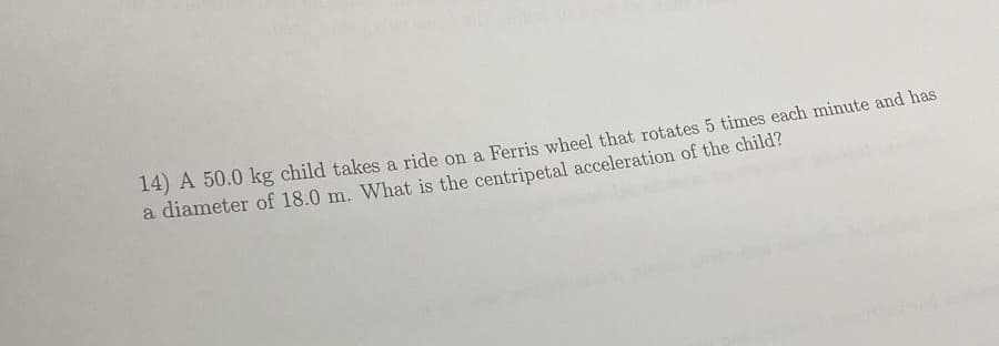 14) A 50.0 kg child takes a ride on a Ferris wheel that rotates 5 times each minute and has
a diameter of 18.0 m. What is the centripetal acceleration of the child?