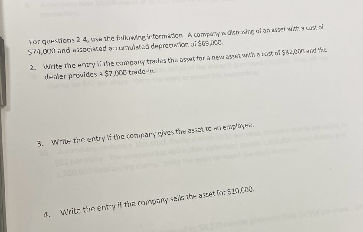 For questions 2-4, use the following information. A company is disposing of an asset with a cost of
$74,000 and associated accumulated depreciation of $69,000.
2. Write the entry if the company trades the asset for a new asset with a cost of $82,000 and the
dealer provides a $7,000 trade-in.
3. Write the entry if the company gives the asset to an employee.
4.
Write the entry if the company sells the asset for $10,000.
hare. W