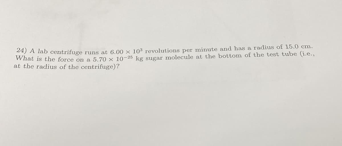 24) A lab centrifuge runs at 6.00 × 103 revolutions per minute and has a radius of 15.0 cm.
What is the force on a 5.70 x 10-25 kg sugar molecule at the bottom of the test tube (i.e.,
at the radius of the centrifuge)?