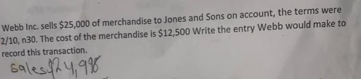 Webb Inc. sells $25,000 of merchandise to Jones and Sons on account, the terms were
2/10, n30. The cost of the merchandise is $12,500 Write the entry Webb would make to
record this transaction.
Sales $24,99