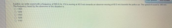 Apolice car emits sound with a frequency of 900.0 Hz. Ifit is moving at 40.0 m/s towards an observer moving at 60 0 mis towards the police car The speed of sound is 340 m's
The frequency heard by the observers in the situation is,
O 1350
O 1260
O 1050
O.1200
O 1140
