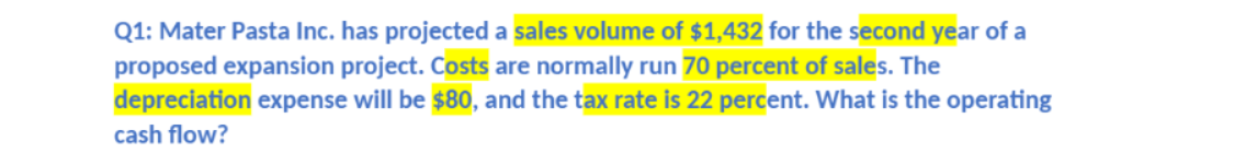 Q1: Mater Pasta Inc. has projected a sales volume of $1,432 for the second year of a
proposed expansion project. Costs are normally run 70 percent of sales. The
depreciation expense will be $80, and the tax rate is 22 percent. What is the operating
cash flow?
