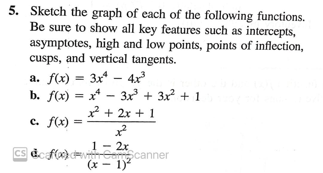 5. Sketch the graph of each of the following functions.
Be sure to show all key features such as intercepts,
asymptotes, high and low points, points of inflection,
cusps, and vertical tangents.
а. f(x)
3x*
4x3
b. f(x)
x*
3x + 3x2 + 1
* + 2x + 1
c. f(x)
x²
1 - 2x
Cs dcaf(x)#vitrCarmcanner
(x- 1)
