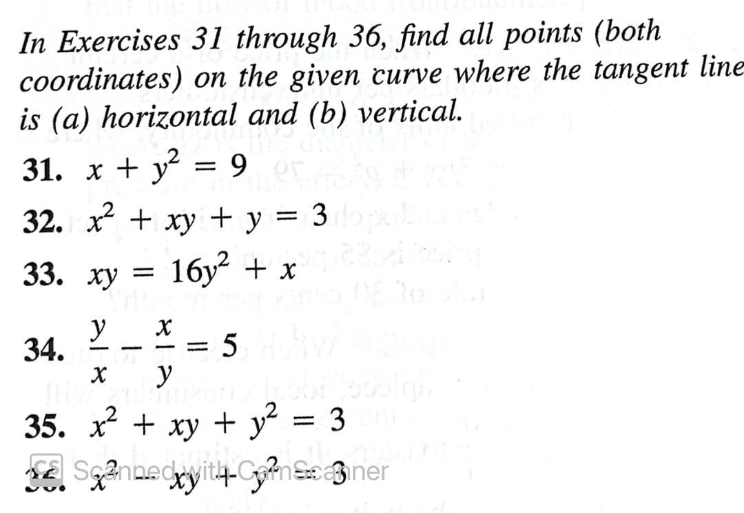 In Exercises 31 through 36, find all points (both
coordinates) on the given curve where the tangent line
is (a) horizontal and (b) vertical.
31. x + y
9 OT
32. x + xy + y
3
%3D
33. ху
16y + x
To
y
34.
5
y
-
35. x + xy + y = 3
SE Scannedyit4-ComScaner
