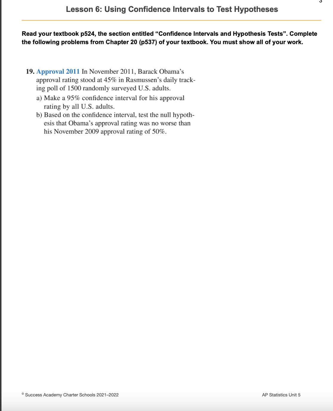 Lesson 6: Using Confidence Intervals to Test Hypotheses
Read your textbook p524, the section entitled "Confidence Intervals and Hypothesis Tests". Complete
the following problems from Chapter 20 (p537) of your textbook. You must show all of your work.
19. Approval 2011 In November 2011, Barack Obama's
approval rating stood at 45% in Rasmussen's daily track-
ing poll of 1500 randomly surveyed U.S. adults.
a) Make a 95% confidence interval for his approval
rating by all U.S. adults.
b) Based on the confidence interval, test the null hypoth-
esis that Obama's approval rating was no worse than
his November 2009 approval rating of 50%.
Ⓒ Success Academy Charter Schools 2021-2022
AP Statistics Unit 5