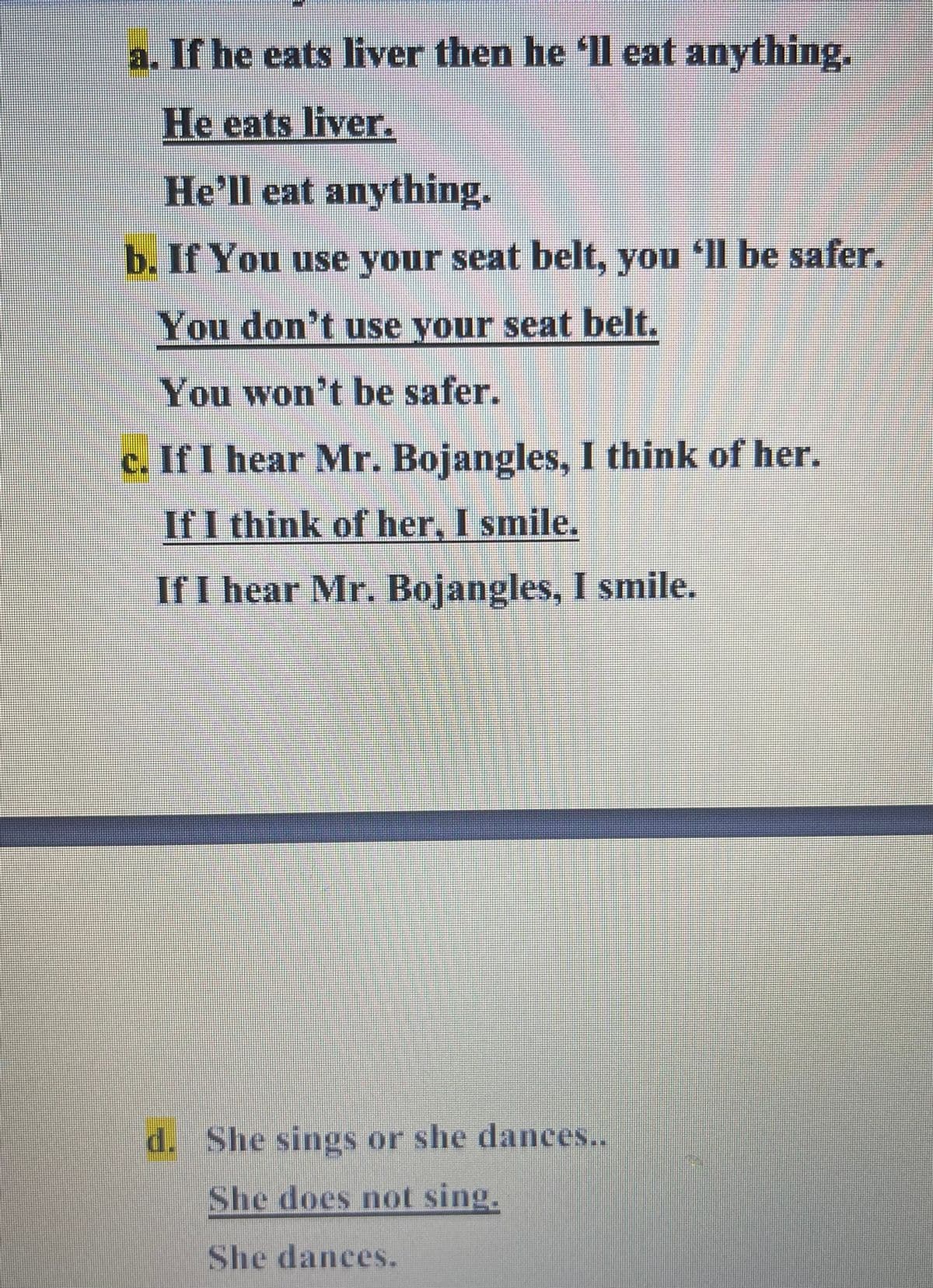 a. If he eats liver then he 'll eat anything.
He eats liver.
He'll eat anything.
b. If You use your seat belt, you ll be safer.
You don't use your seat belt.
You won't be safer.
c. If I hear Mr. Bojangles, I think of her.
If I think of her, I smile.
If I hear Mr. Bojangles, I smile.
d. She sings or she dances..
She does not sing.
She dances.
