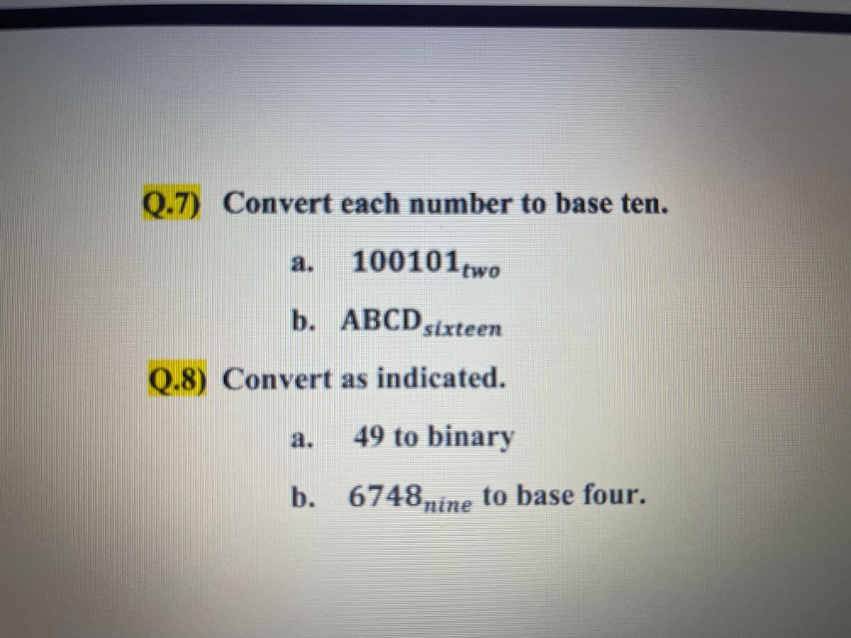 Q.7) Convert each number to base ten.
a.
100101two
b ABCDsixteen
Q.8) Convert as indicated.
a.
49 to binary
b. 6748nine to base four.
