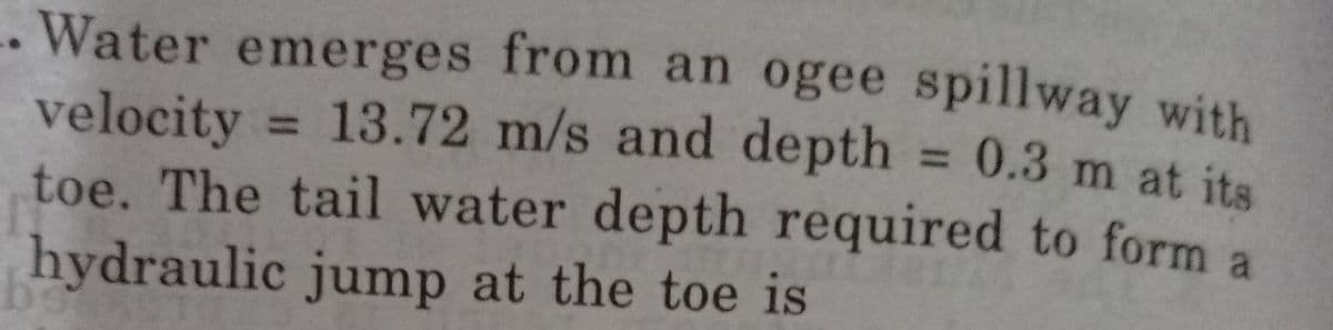 Water emerges from an ogee spillway with
= 0.3 m at its
velocity = 13.72 m/s and depth
toe. The tail water depth required to form a
hydraulic jump at the toe is