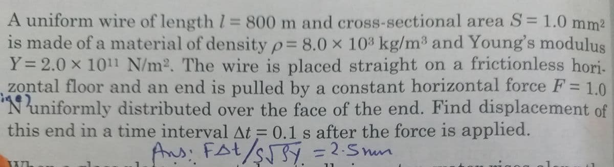 A uniform wire of length 1 800 m and cross-sectional area S= 1.0 mm?
is made of a material of density p= 8.0 × 103 kg/m³ and Young's modulus
Y= 2.0 x 1011 N/m2. The wire is placed straight on a frictionless hori-
zontal floor and an end is pulled by a constant horizontal force F= 1.0
'N'uniformly distributed over the face of the end. Find displacement of
this end in a time interval At = 0.1 s after the force is applied.
Ans: FAt/sSY = 2-S mum
-2.5mn
