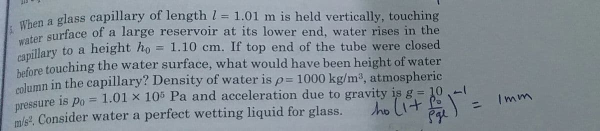 water surface of a large reservoir at its lower end, water rises in the
Then a glass capillary of length l = 1.01 m is held vertically, touching
anillary to a height ho = 1.10 cm. If top end of the tube were closed
hafore touching the water surface, what would have been height of water
molumn in the capillary? Density of water is p= 1000 kg/m3, atmospheric
pressure is po = 1.01 × 105 Pa and acceleration due to gravity is g = 10,-
m/s?. Consider water a perfect wetting liquid for glass.
Imm
ho lit fo
