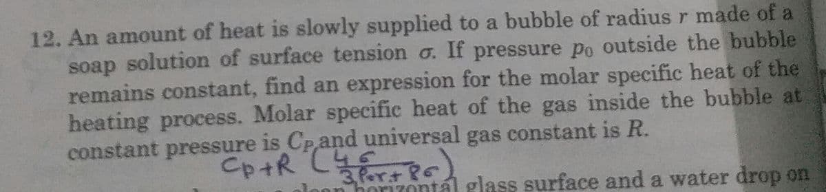 12. An amount of heat is slowly supplied to a bubble of radius r made of a
soap solution of surface tension o. If pressure po outside the bubble
remains constant, find an expression for the molar specific heat of the
heating process. Molar specific heat of the gas inside the bubble at
constant pressure is Cpand universal gas constant is R.
Pert
horizontál glass surface and a water drop on
