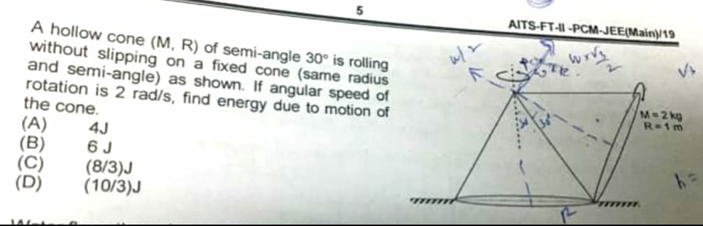 AITS-FT--PCM-JEE(Main)19
A hollow cone (M, R) of semi-angle 30° is rolling
without slipping on a fixed cone (same radius
and semi-angle) as shown. If angular speed of
rotation is 2 rad/s, find energy due to motion of
the cone.
(A)
(B)
(C)
M=2 kg
R-1m
4J
6 J
(8/3)J
(10/3)J
