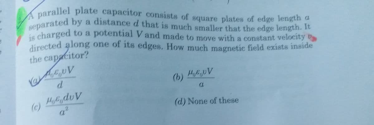 A parallel plate capacitor consists of square plates of edge length a
directed along one of its edges. How much magnetic field exists inside
separated by a distance d that is much smaller that the edge length. It
a.
ie charged to a potential V and made to move with a constant velocity
directed along one of its edges. How much magnetic field exists inside
the capacitor?
(b) HEUV
(c)
(d) None of these
