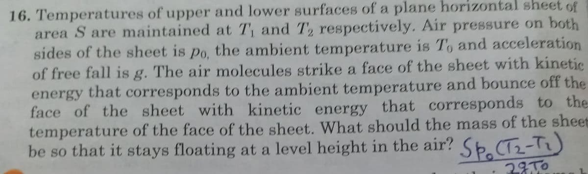 16. Temperatures of upper and lower surfaces of a plane horizontal sheet of
area S are maintained at T, and T2 respectively. Air pressure on both
sides of the sheet is po, the ambient temperature is To and acceleration
of free fall is g. The air molecules strike a face of the sheet with kinetic
energy that corresponds to the ambient temperature and bounce off the
face of the sheet with kinetic energy that corresponds to the
temperature of the face of the sheet. What should the mass of the sheet
be so that it stays floating at a level height in the air? S6.CT2-Tz)
