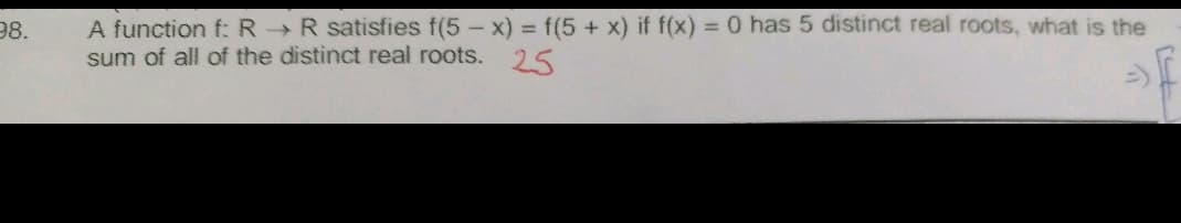 A function f: R R satisfies f(5 - x) = f(5 + x) if f(x) = 0 has 5 distinct real roots, what is the
sum of all of the distinct real roots. 25
98.
